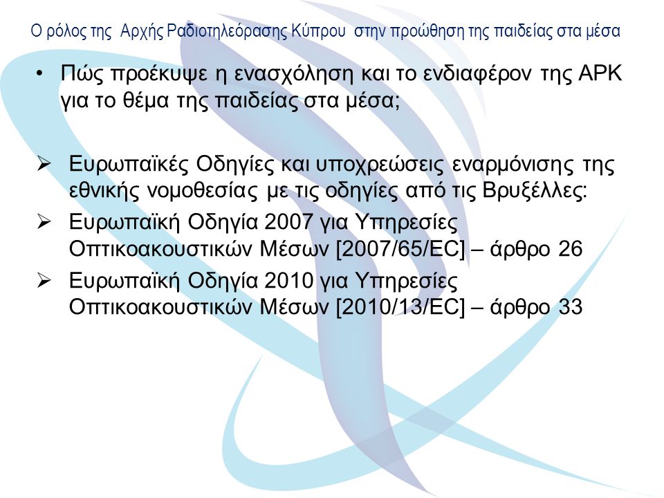 Ο ρόλος της Αρχής Ραδιοτηλεόρασης Κύπρου στην προώθηση της παιδείας στα μέσα Πώς προέκυψε η ενασχόληση και το ενδιαφέρον της ΑΡΚ για το θέμα της παιδείας στα μέσα;  Ευρωπαϊκές Οδηγίες και υποχρεώσεις εναρμόνισης της εθνικής νομοθεσίας με τις οδηγίες από τις Βρυξέλλες:  Ευρωπαϊκή Οδηγία 2007 για Υπηρεσίες Οπτικοακουστικών Μέσων [2007/65/EC] – άρθρο 26  Ευρωπαϊκή Οδηγία 2010 για Υπηρεσίες Οπτικοακουστικών Μέσων [2010/13/ΕC] – άρθρο 33