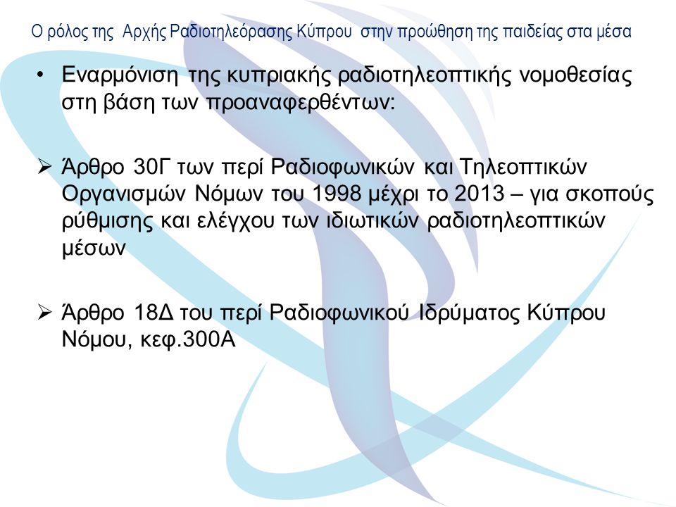 Ο ρόλος της Αρχής Ραδιοτηλεόρασης Κύπρου στην προώθηση της παιδείας στα μέσα Εναρμόνιση της κυπριακής ραδιοτηλεοπτικής νομοθεσίας στη βάση των προαναφερθέντων:  Άρθρο 30Γ των περί Ραδιοφωνικών και Τηλεοπτικών Οργανισμών Νόμων του 1998 μέχρι το 2013 – για σκοπούς ρύθμισης και ελέγχου των ιδιωτικών ραδιοτηλεοπτικών μέσων  Άρθρο 18Δ του περί Ραδιοφωνικού Ιδρύματος Κύπρου Νόμου, κεφ.300Α