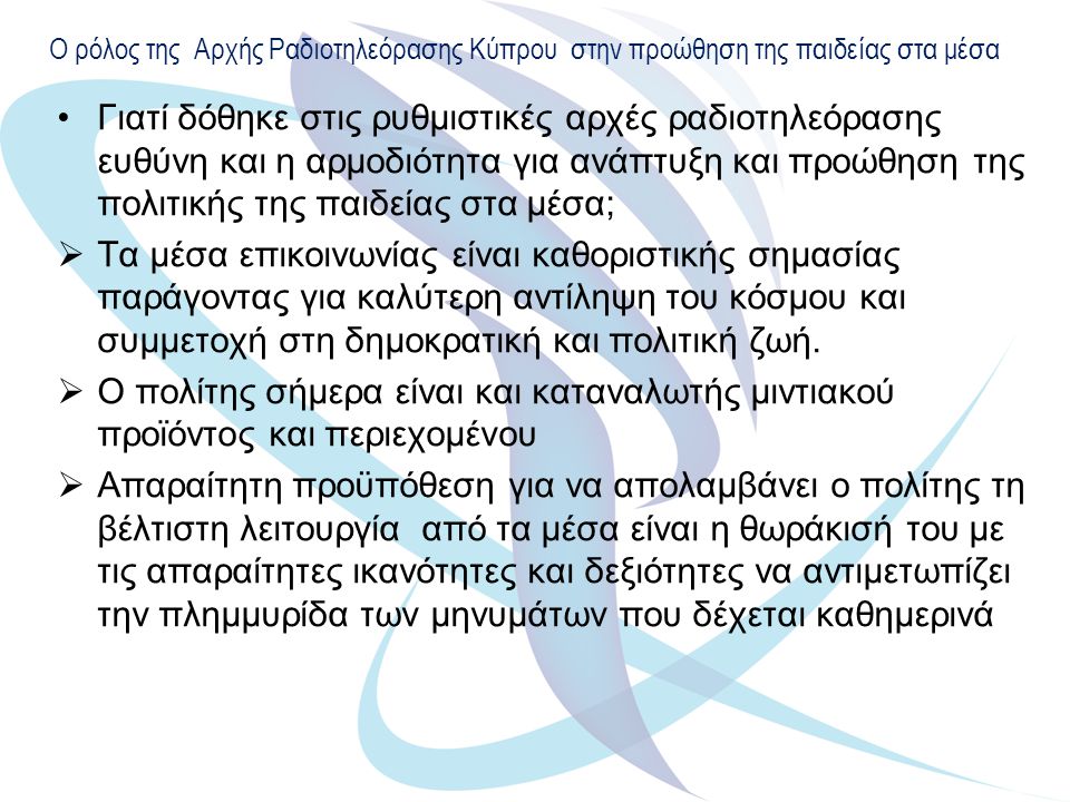 Ο ρόλος της Αρχής Ραδιοτηλεόρασης Κύπρου στην προώθηση της παιδείας στα μέσα Γιατί δόθηκε στις ρυθμιστικές αρχές ραδιοτηλεόρασης ευθύνη και η αρμοδιότητα για ανάπτυξη και προώθηση της πολιτικής της παιδείας στα μέσα;  Τα μέσα επικοινωνίας είναι καθοριστικής σημασίας παράγοντας για καλύτερη αντίληψη του κόσμου και συμμετοχή στη δημοκρατική και πολιτική ζωή.