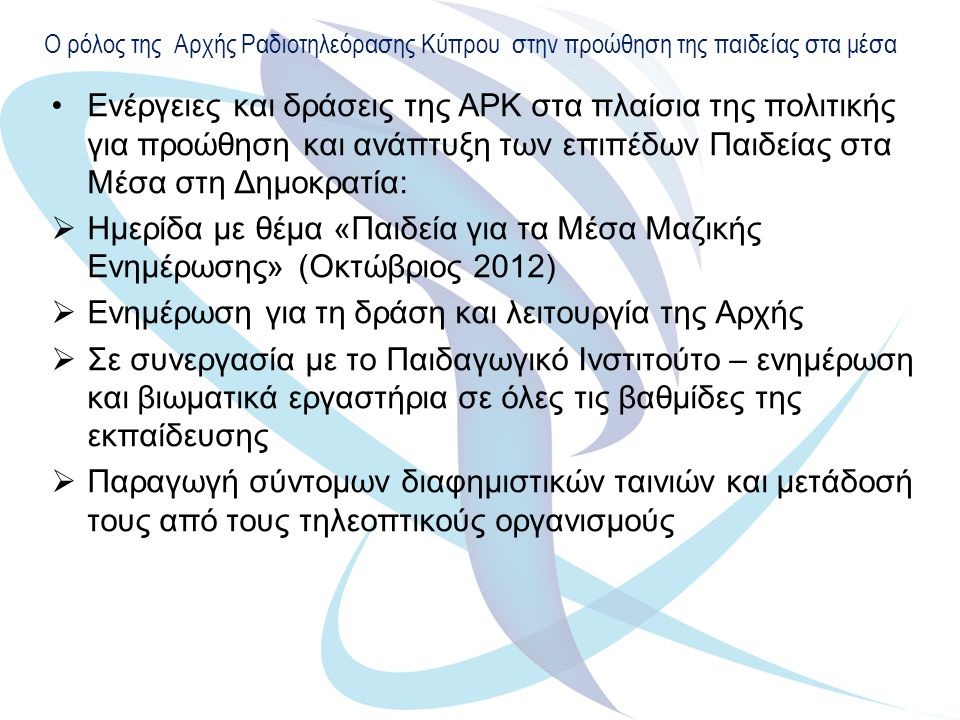 Ο ρόλος της Αρχής Ραδιοτηλεόρασης Κύπρου στην προώθηση της παιδείας στα μέσα Ενέργειες και δράσεις της ΑΡΚ στα πλαίσια της πολιτικής για προώθηση και ανάπτυξη των επιπέδων Παιδείας στα Μέσα στη Δημοκρατία:  Ημερίδα με θέμα «Παιδεία για τα Μέσα Μαζικής Ενημέρωσης» (Οκτώβριος 2012)  Ενημέρωση για τη δράση και λειτουργία της Αρχής  Σε συνεργασία με το Παιδαγωγικό Ινστιτούτο – ενημέρωση και βιωματικά εργαστήρια σε όλες τις βαθμίδες της εκπαίδευσης  Παραγωγή σύντομων διαφημιστικών ταινιών και μετάδοσή τους από τους τηλεοπτικούς οργανισμούς
