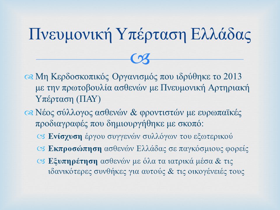   Μη Κερδοσκοπικός Οργανισμός που ιδρύθηκε το 2013 με την πρωτοβουλία ασθενών με Πνευμονική Αρτηριακή Υπέρταση ( ΠΑΥ )  Νέος σύλλογος ασθενών & φροντιστών με ευρωπαϊκές προδιαγραφές που δημιουργήθηκε με σκοπό :  Ενίσχυση έργου συγγενών συλλόγων του εξωτερικού  Εκπροσώπηση ασθενών Ελλάδας σε παγκόσμιους φορείς  Εξυπηρέτηση ασθενών με όλα τα ιατρικά μέσα & τις ιδανικότερες συνθήκες για αυτούς & τις οικογένειές τους Πνευμονική Υπέρταση Ελλάδας