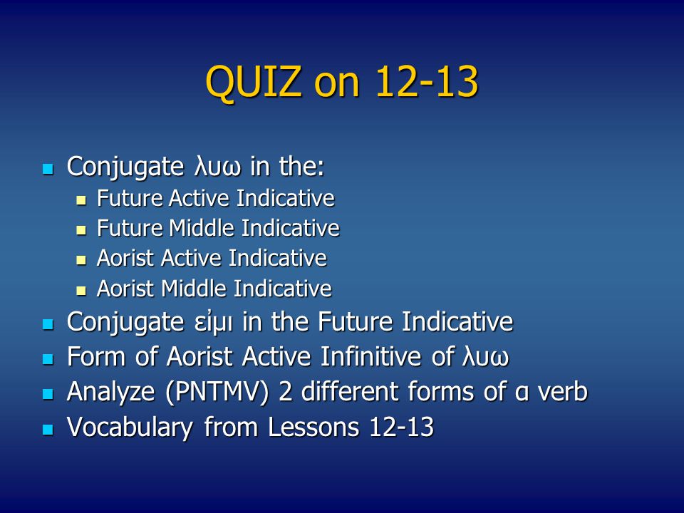 QUIZ on Conjugate λυω in the: Conjugate λυω in the: Future Active Indicative Future Active Indicative Future Middle Indicative Future Middle Indicative Aorist Active Indicative Aorist Active Indicative Aorist Middle Indicative Aorist Middle Indicative Conjugate εἰμι in the Future Indicative Conjugate εἰμι in the Future Indicative Form of Aorist Active Infinitive of λυω Form of Aorist Active Infinitive of λυω Αnalyze (PNTMV) 2 different forms of α verb Αnalyze (PNTMV) 2 different forms of α verb Vocabulary from Lessons Vocabulary from Lessons 12-13
