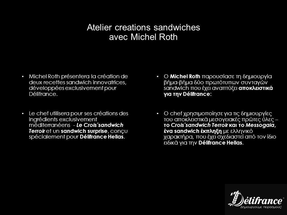 Atelier creations sandwiches avec Michel Roth O Michel Roth παρουσίασε τη δημιουργία βήμα-βήμα δύο πρωτότυπων συνταγών sandwich που έχει αναπτύξει αποκλειστικά για την Délifrance: Ο chef χρησιμοποίησε για τις δημιουργίες του αποκλειστικά μεσογειακές πρώτες ύλες – το Crois’sandwich Terroir και το Messogaia, ένα sandwich έκπληξη με ελληνικό χαρακτήρα, που έχει σχεδιαστεί από τον ίδιο ειδικά για την Délifrance Hellas.
