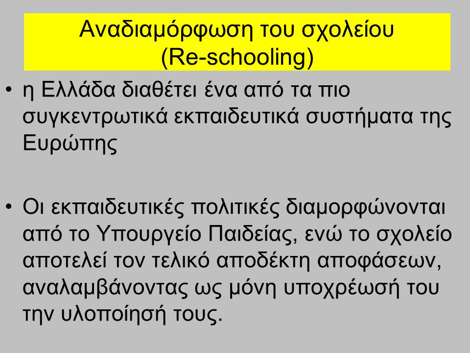 Αναδιαμόρφωση του σχολείου (Re-schooling) η Ελλάδα διαθέτει ένα από τα πιο συγκεντρωτικά εκπαιδευτικά συστήματα της Ευρώπης Οι εκπαιδευτικές πολιτικές διαμορφώνονται από το Υπουργείο Παιδείας, ενώ το σχολείο αποτελεί τον τελικό αποδέκτη αποφάσεων, αναλαμβάνοντας ως μόνη υποχρέωσή του την υλοποίησή τους.