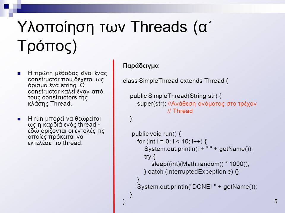 5 Υλοποίηση των Threads (α΄ Τρόπος) Παράδειγμα class SimpleThread extends Thread { public SimpleThread(String str) { super(str); //Ανάθεση ονόματος στο τρέχον // Thread } public void run() { for (int i = 0; i < 10; i++) { System.out.println(i + + getName()); try { sleep((int)(Math.random() * 1000)); } catch (InterruptedException e) {} } System.out.println( DONE.