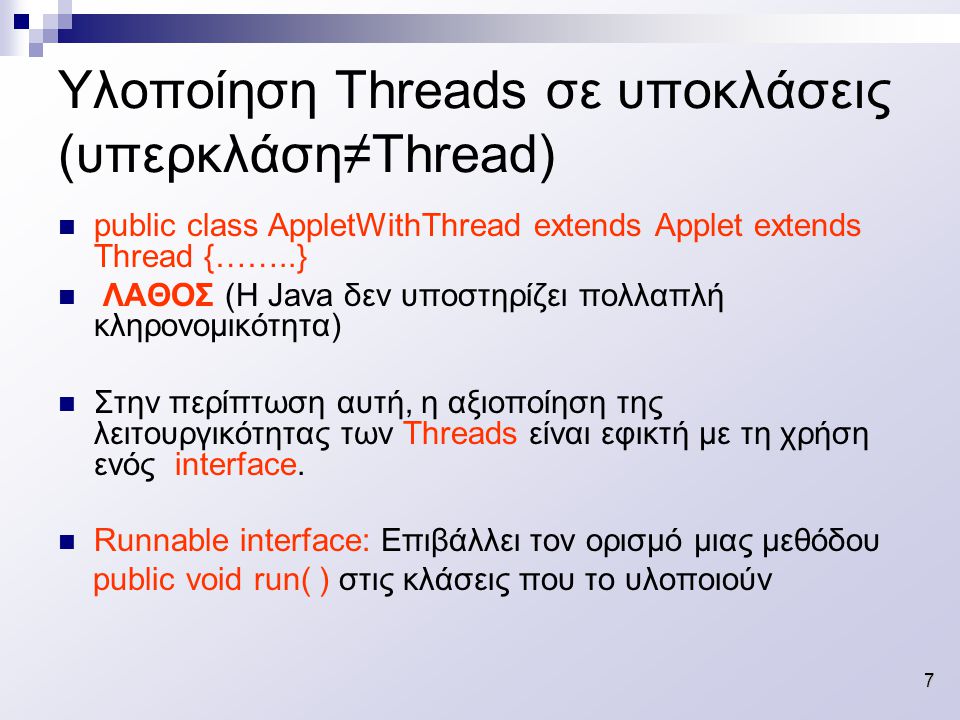 7 Υλοποίηση Threads σε υποκλάσεις (υπερκλάση≠Thread) public class AppletWithThread extends Applet extends Thread {……..} ΛΑΘΟΣ (Η Java δεν υποστηρίζει πολλαπλή κληρονομικότητα) Στην περίπτωση αυτή, η αξιοποίηση της λειτουργικότητας των Threads είναι εφικτή με τη χρήση ενός interface.
