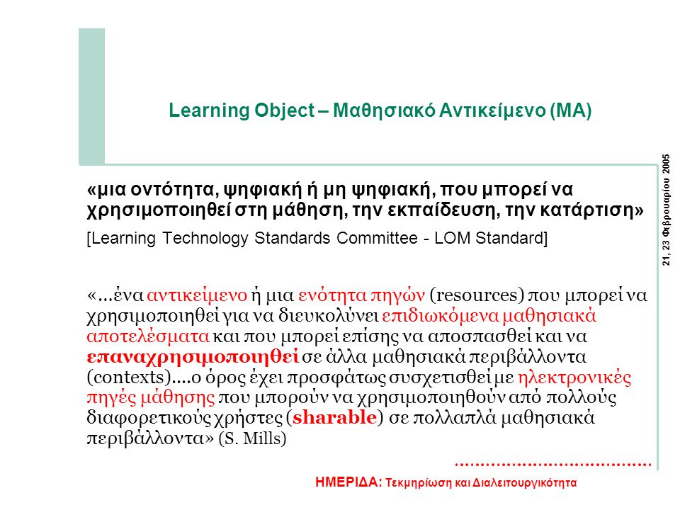 21, 23 Φεβρουαρίου 2005 ΗΜΕΡΙΔΑ: Τεκμηρίωση και Διαλειτουργικότητα Learning Object – Μαθησιακό Αντικείμενο (ΜΑ) «μια οντότητα, ψηφιακή ή μη ψηφιακή, που μπορεί να χρησιμοποιηθεί στη μάθηση, την εκπαίδευση, την κατάρτιση» [Learning Technology Standards Committee - LOM Standard] «…ένα αντικείμενο ή μια ενότητα πηγών (resources) που μπορεί να χρησιμοποιηθεί για να διευκολύνει επιδιωκόμενα μαθησιακά αποτελέσματα και που μπορεί επίσης να αποσπασθεί και να επαναχρησιμοποιηθεί σε άλλα μαθησιακά περιβάλλοντα (contexts)....ο όρος έχει προσφάτως συσχετισθεί με ηλεκτρονικές πηγές μάθησης που μπορούν να χρησιμοποιηθούν από πολλούς διαφορετικούς χρήστες (sharable) σε πολλαπλά μαθησιακά περιβάλλοντα» (S.