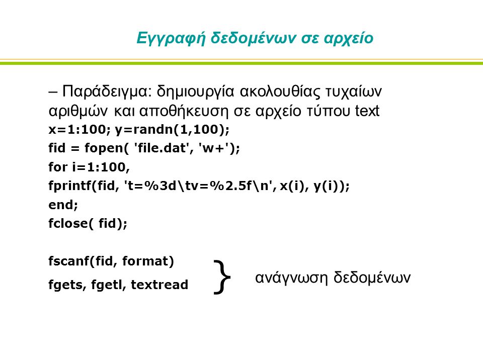 Εγγραφή δεδομένων σε αρχείο – Παράδειγμα: δημιουργία ακολουθίας τυχαίων αριθμών και αποθήκευση σε αρχείο τύπου text x=1:100; y=randn(1,100); fid = fopen( file.dat , w+ ); for i=1:100, fprintf(fid, t=%3d\tv=%2.5f\n , x(i), y(i)); end; fclose( fid); fscanf(fid, format) fgets, fgetl, textread } ανάγνωση δεδομένων