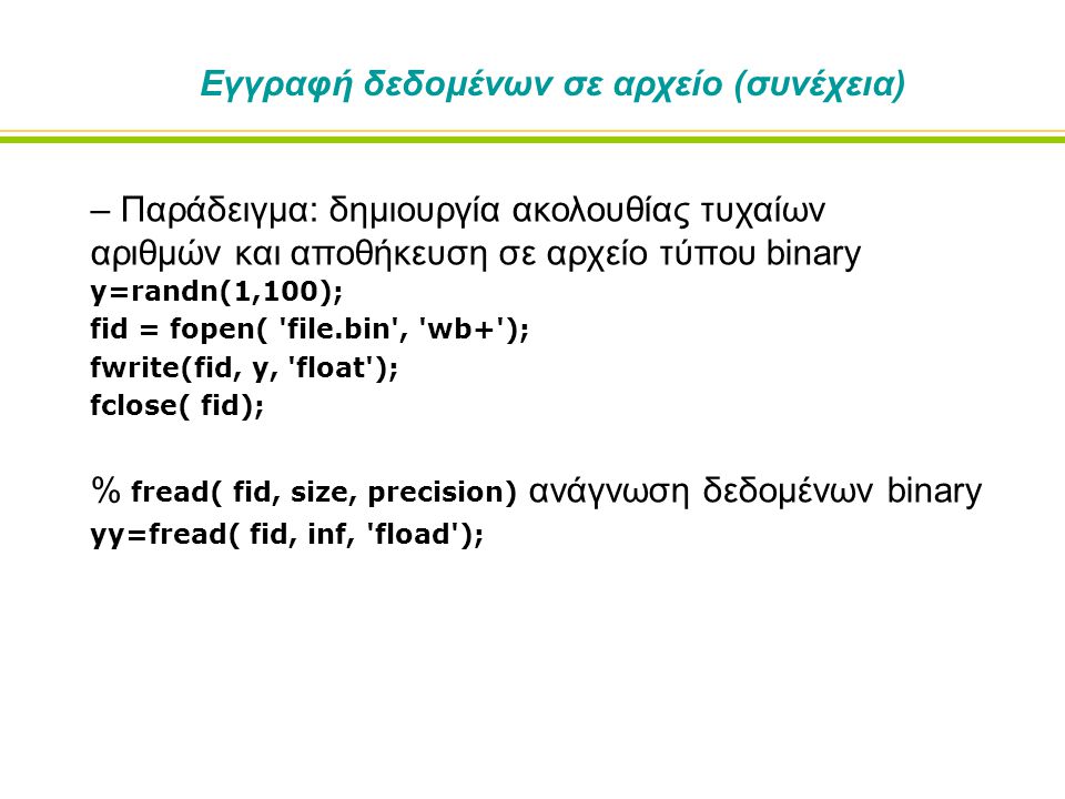 Εγγραφή δεδομένων σε αρχείο (συνέχεια) – Παράδειγμα: δημιουργία ακολουθίας τυχαίων αριθμών και αποθήκευση σε αρχείο τύπου binary y=randn(1,100); fid = fopen( file.bin , wb+ ); fwrite(fid, y, float ); fclose( fid); % fread( fid, size, precision) ανάγνωση δεδομένων binary yy=fread( fid, inf, fload );