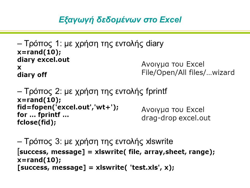 Εξαγωγή δεδομένων στο Excel – Τρόπος 1: με χρήση της εντολής diary x=rand(10); diary excel.out x diary off – Τρόπος 2: με χρήση της εντολής fprintf x=rand(10); fid=fopen( excel.out , wt+ ); for … fprintf … fclose(fid); – Τρόπος 3: με χρήση της εντολής xlswrite [ success, message] = xlswrite( file, array,sheet, range); x=rand(10); [success, message] = xlswrite( test.xls , x); Ανοιγμα του Excel File/Open/All files/…wizard Ανοιγμα του Excel drag-drop excel.out