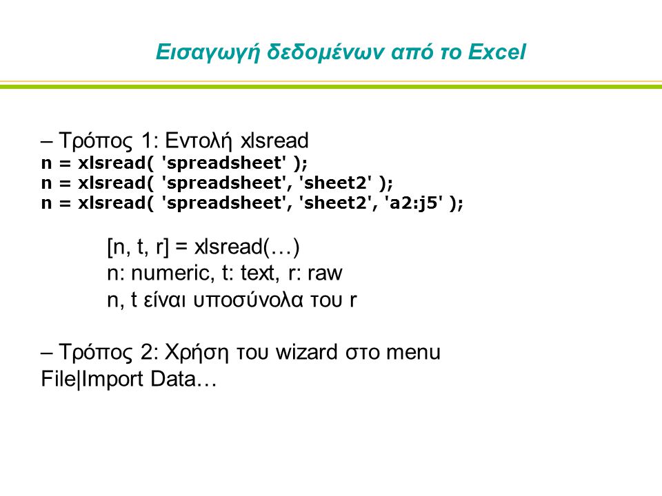 – Τρόπος 1: Εντολή xlsread n = xlsread( spreadsheet ); n = xlsread( spreadsheet , sheet2 ); n = xlsread( spreadsheet , sheet2 , a2:j5 ); [n, t, r] = xlsread(…) n: numeric, t: text, r: raw n, t είναι υποσύνολα του r – Τρόπος 2: Χρήση του wizard στο menu File|Import Data… Εισαγωγή δεδομένων από το Excel