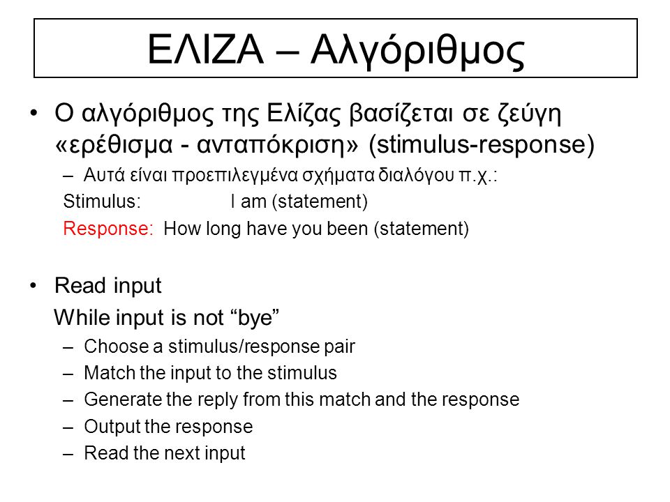 ΕΛΙΖΑ – Αλγόριθμος Ο αλγόριθμος της Ελίζας βασίζεται σε ζεύγη «ερέθισμα - ανταπόκριση» (stimulus-response) –Αυτά είναι προεπιλεγμένα σχήματα διαλόγου π.χ.: Stimulus: I am (statement) Response: How long have you been (statement) Read input While input is not bye –Choose a stimulus/response pair –Match the input to the stimulus –Generate the reply from this match and the response –Output the response –Read the next input