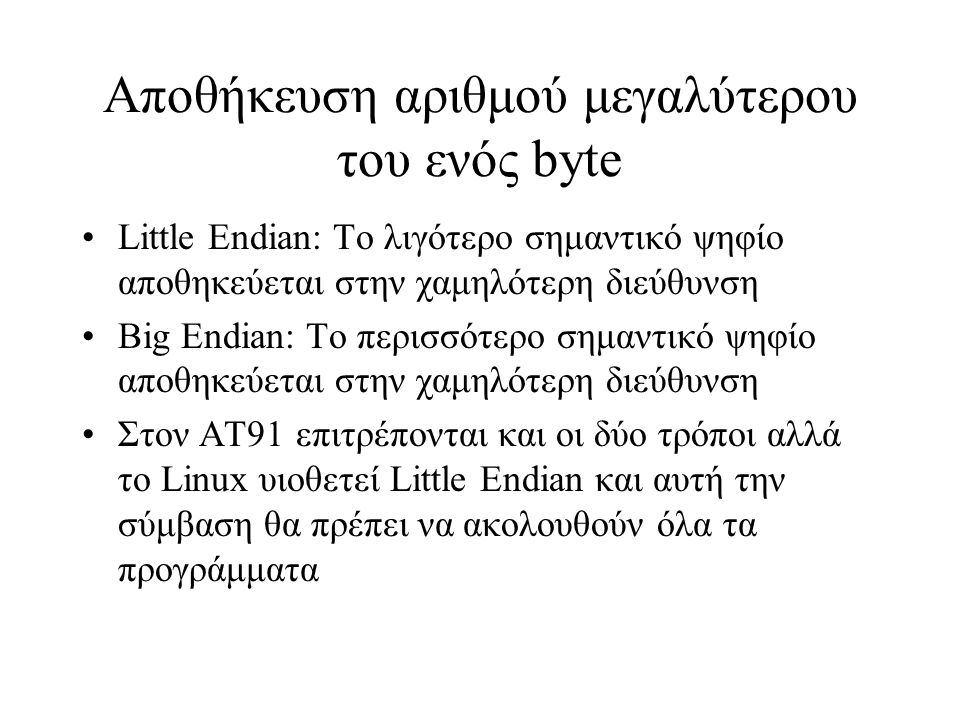 Αποθήκευση αριθμού μεγαλύτερου του ενός byte Little Endian: Το λιγότερο σημαντικό ψηφίο αποθηκεύεται στην χαμηλότερη διεύθυνση Big Endian: Το περισσότερο σημαντικό ψηφίο αποθηκεύεται στην χαμηλότερη διεύθυνση Στον ΑΤ91 επιτρέπονται και οι δύο τρόποι αλλά το Linux υιοθετεί Little Endian και αυτή την σύμβαση θα πρέπει να ακολουθούν όλα τα προγράμματα