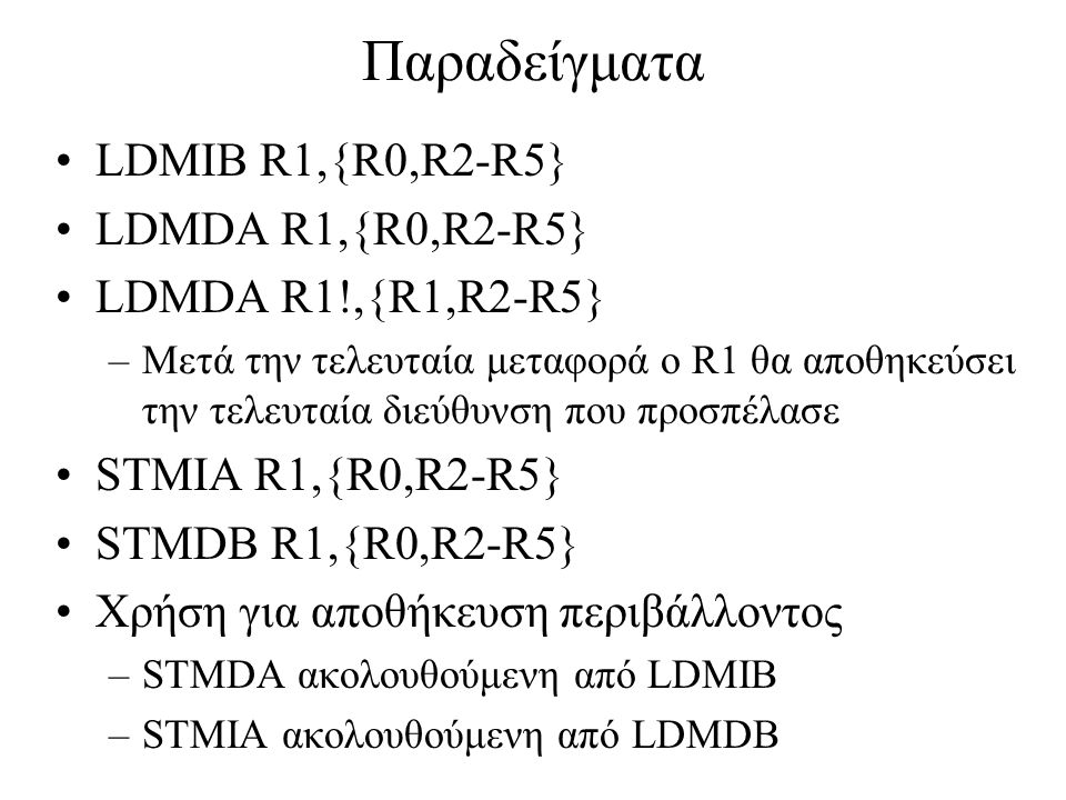Παραδείγματα LDMIB R1,{R0,R2-R5} LDMDA R1,{R0,R2-R5} LDMDA R1!,{R1,R2-R5} –Μετά την τελευταία μεταφορά ο R1 θα αποθηκεύσει την τελευταία διεύθυνση που προσπέλασε STMIA R1,{R0,R2-R5} STMDB R1,{R0,R2-R5} Χρήση για αποθήκευση περιβάλλοντος –STMDA ακολουθούμενη από LDMIB –STMIA ακολουθούμενη από LDMDB