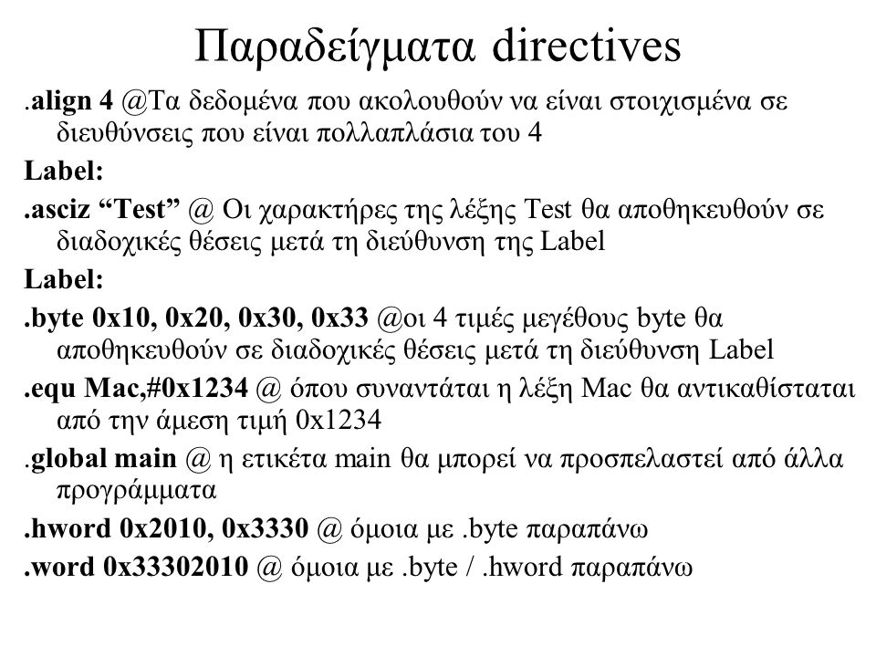 Παραδείγματα directives.align δεδομένα που ακολουθούν να είναι στοιχισμένα σε διευθύνσεις που είναι πολλαπλάσια του 4 Label:.asciz Οι χαρακτήρες της λέξης Test θα αποθηκευθούν σε διαδοχικές θέσεις μετά τη διεύθυνση της Label Label:.byte 0x10, 0x20, 0x30, 4 τιμές μεγέθους byte θα αποθηκευθούν σε διαδοχικές θέσεις μετά τη διεύθυνση Label.equ όπου συναντάται η λέξη Mac θα αντικαθίσταται από την άμεση τιμή 0x1234.global η ετικέτα main θα μπορεί να προσπελαστεί από άλλα προγράμματα.hword 0x2010, όμοια με.byte παραπάνω.word όμοια με.byte /.hword παραπάνω