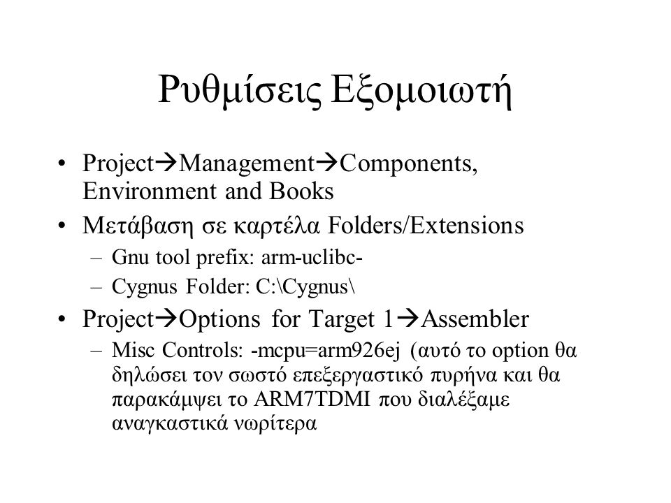 Ρυθμίσεις Εξομοιωτή Project  Management  Components, Environment and Books Μετάβαση σε καρτέλα Folders/Extensions –Gnu tool prefix: arm-uclibc- –Cygnus Folder: C:\Cygnus\ Project  Options for Target 1  Assembler –Misc Controls: -mcpu=arm926ej (αυτό το option θα δηλώσει τον σωστό επεξεργαστικό πυρήνα και θα παρακάμψει το ARM7TDMI που διαλέξαμε αναγκαστικά νωρίτερα
