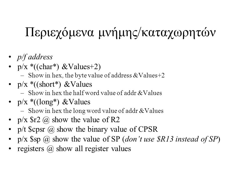 Περιεχόμενα μνήμης/καταχωρητών p/f address p/x *((char*) &Values+2) –Show in hex, the byte value of address &Values+2 p/x *((short*) &Values –Show in hex the half word value of addr &Values p/x *((long*) &Values –Show in hex the long word value of addr &Values p/x show the value of R2 p/t show the binary value of CPSR p/x show the value of SP (don’t use $R13 instead of SP) show all register values