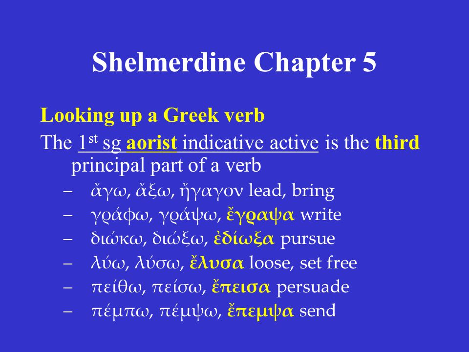 Shelmerdine Chapter 5 Looking up a Greek verb The 1 st sg aorist indicative active is the third principal part of a verb –ἄγω, ἄξω, ἤγαγον lead, bring –γράφω, γράψω, ἔγραψα write –διώκω, διώξω, ἐδίωξα pursue –λύω, λύσω, ἔλυσα loose, set free –πείθω, πείσω, ἔπεισα persuade –πέμπω, πέμψω, ἔπεμψα send