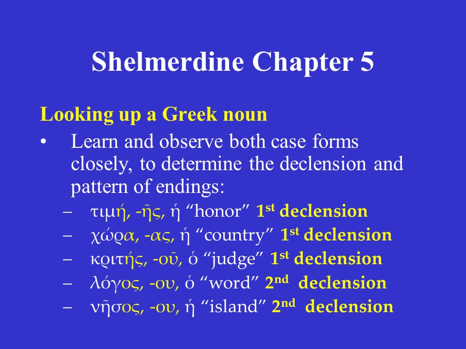 Shelmerdine Chapter 5 Looking up a Greek noun Learn and observe both case forms closely, to determine the declension and pattern of endings: –τιμή, -ῆς, ἡ honor 1 st declension –χώρα, -ας, ἡ country 1 st declension –κριτής, -οῦ, ὁ judge 1 st declension –λόγος, -ου, ὁ word 2 nd declension –νῆσος, -ου, ἡ island 2 nd declension