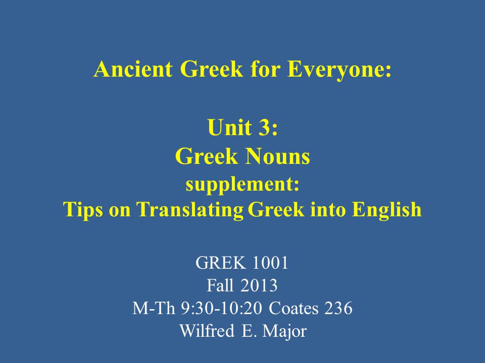 Ancient Greek for Everyone: Unit 3: Greek Nouns supplement: Tips on Translating Greek into English GREK 1001 Fall 2013 M-Th 9:30-10:20 Coates 236 Wilfred E.