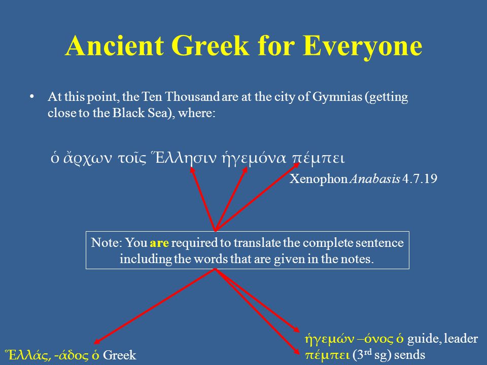 Ancient Greek for Everyone At this point, the Ten Thousand are at the city of Gymnias (getting close to the Black Sea), where: ὁ ἄρχων τοῖς Ἕλλησιν ἡγεμόνα πέμπει Xenophon Anabasis Ἕλλάς, -άδος ὁ Greek ἡγεμών –όνος ὁ guide, leader πέμπει (3 rd sg) sends Note: You are required to translate the complete sentence including the words that are given in the notes.