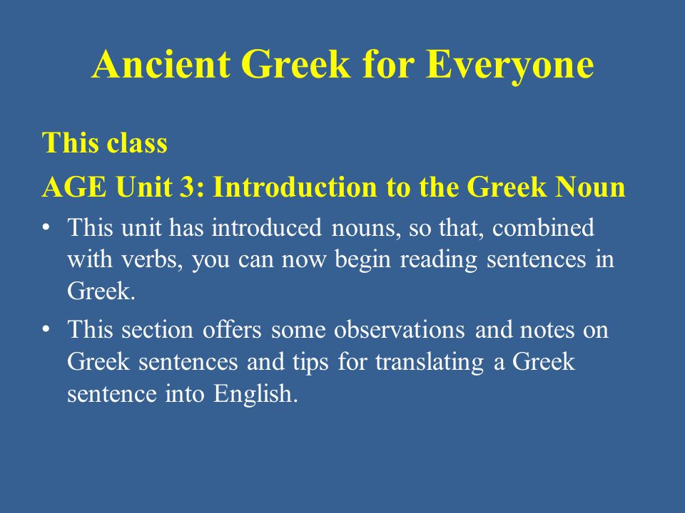 Ancient Greek for Everyone This class AGE Unit 3: Introduction to the Greek Noun This unit has introduced nouns, so that, combined with verbs, you can now begin reading sentences in Greek.