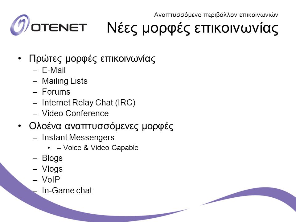 Αναπτυσσόμενο περιβάλλον επικοινωνιών Νέες μορφές επικοινωνίας Πρώτες μορφές επικοινωνίας – –Mailing Lists –Forums –Internet Relay Chat (IRC) –Video Conference Ολοένα αναπτυσσόμενες μορφές –Instant Messengers – Voice & Video Capable –Blogs –Vlogs –VoIP –In-Game chat