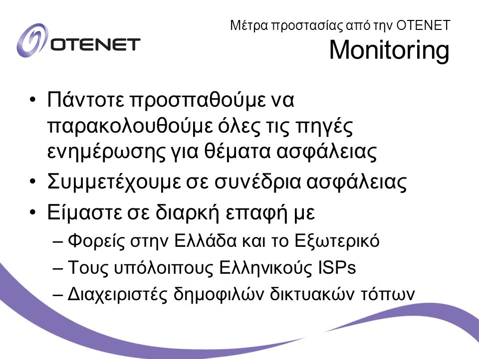 Μέτρα προστασίας από την ΟΤΕΝΕΤ Monitoring Πάντοτε προσπαθούμε να παρακολουθούμε όλες τις πηγές ενημέρωσης για θέματα ασφάλειας Συμμετέχουμε σε συνέδρια ασφάλειας Είμαστε σε διαρκή επαφή με –Φορείς στην Ελλάδα και το Εξωτερικό –Τους υπόλοιπους Ελληνικούς ISPs –Διαχειριστές δημοφιλών δικτυακών τόπων