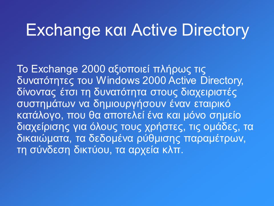 Exchange και Active Directory Το Exchange 2000 αξιοποιεί πλήρως τις δυνατότητες του Windows 2000 Active Directory, δίνοντας έτσι τη δυνατότητα στους διαχειριστές συστημάτων να δημιουργήσουν έναν εταιρικό κατάλογο, που θα αποτελεί ένα και μόνο σημείο διαχείρισης για όλους τους χρήστες, τις ομάδες, τα δικαιώματα, τα δεδομένα ρύθμισης παραμέτρων, τη σύνδεση δικτύου, τα αρχεία κλπ.