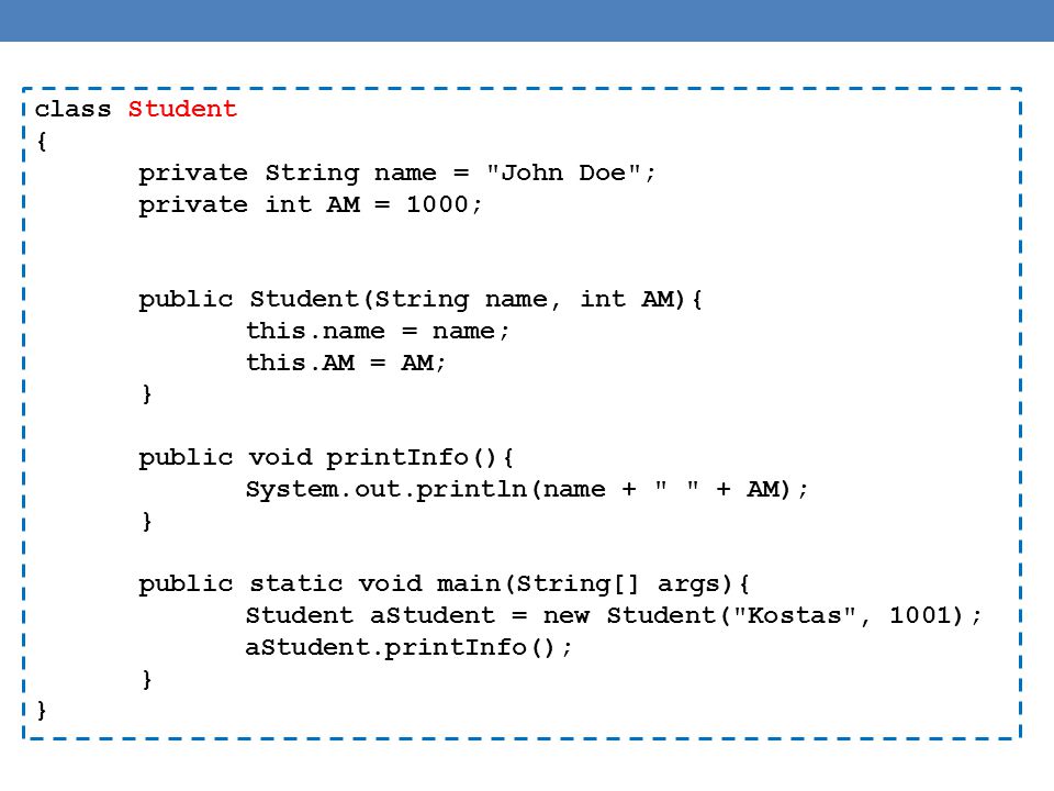 class Student { private String name = John Doe ; private int AM = 1000; public Student(String name, int AM){ this.name = name; this.AM = AM; } public void printInfo(){ System.out.println(name + + AM); } public static void main(String[] args){ Student aStudent = new Student( Kostas , 1001); aStudent.printInfo(); }
