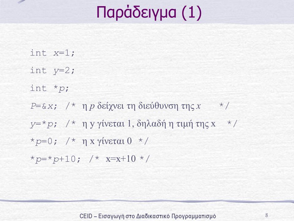 8 Παράδειγμα (1) int x=1; int y=2; int *p; P=&x; /* η p δείχνει τη διεύθυνση της x */ y=*p; /* η y γίνεται 1, δηλαδή η τιμή της x */ *p=0; /* η x γίνεται 0 */ *p=*p+10; /* x=x+10 */ CEID – Εισαγωγή στο Διαδικαστικό Προγραμματισμό