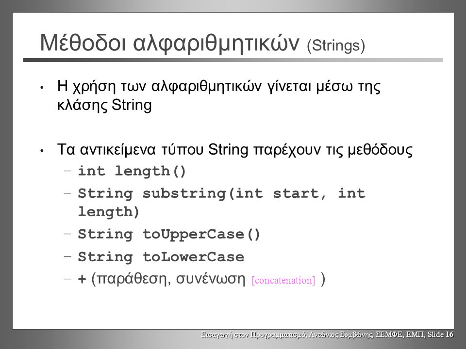 Εισαγωγή στον Προγραμματισμό, Αντώνιος Συμβώνης, ΣΕΜΦΕ, ΕΜΠ, Slide 16 Μέθοδοι αλφαριθμητικών (Strings) Η χρήση των αλφαριθμητικών γίνεται μέσω της κλάσης String Τα αντικείμενα τύπου String παρέχουν τις μεθόδους –int length() –String substring(int start, int length) –String toUpperCase() –String toLowerCase –+ (παράθεση, συνένωση [concatenation] )