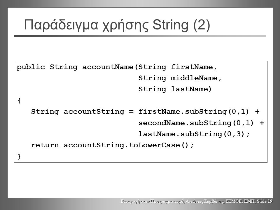 Εισαγωγή στον Προγραμματισμό, Αντώνιος Συμβώνης, ΣΕΜΦΕ, ΕΜΠ, Slide 19 Παράδειγμα χρήσης String (2) public String accountName(String firstName, String middleName, String lastName) { String accountString = firstName.subString(0,1) + secondName.subString(0,1) + lastName.subString(0,3); return accountString.toLowerCase(); }