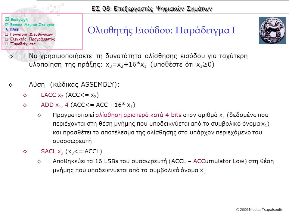 ΕΣ 08: Επεξεργαστές Ψηφιακών Σημάτων © 2006 Nicolas Tsapatsoulis Ολισθητής Εισόδου: Παράδειγμα I ◊Να χρησιμοποιήσετε τη δυνατότητα ολίσθησης εισόδου για ταχύτερη υλοποίηση της πράξης: x 3 =x 2 +16*x 1 (υποθέστε ότι x 1 ≥0) ◊Λύση (κώδικας ASSEMBLY): ◊LACC x 2 (ACC<= x 2 ) ◊ADD x 1, 4 (ACC<= ACC +16* x 1 ) ◊Πραγματοποιεί ολίσθηση αριστερά κατά 4 bits στον αριθμό x 1 (δεδομένα που περιέχονται στη θέση μνήμης που υποδεικνύεται από το συμβολικό όνομα x 1 ) και προσθέτει το αποτέλεσμα της ολίσθησης στα υπάρχον περιεχόμενο του συσσσωρευτή ◊SACL x 3 (x 3 <= ACCL) ◊Αποθηκεύει τα 16 LSBs του συσσωρευτή (ACCL – ACCumulator Low) στη θέση μνήμης που υποδεικνύεται από το συμβολικό όνομα x 3  Εισαγωγή  Βασικά Δομικά Στοιχεία  ΚΜΕ  Γεννήτρια Διευθύνσεων  Ελεγκτής Προγράμματος  Παραδείγματα