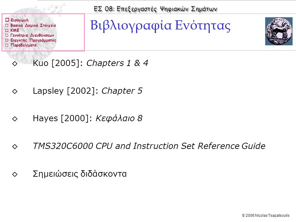 ΕΣ 08: Επεξεργαστές Ψηφιακών Σημάτων © 2006 Nicolas Tsapatsoulis  Εισαγωγή  Βασικά Δομικά Στοιχεία  ΚΜΕ  Γεννήτρια Διευθύνσεων  Ελεγκτής Προγράμματος  Παραδείγματα ◊Kuo [2005]: Chapters 1 & 4 ◊Lapsley [2002]: Chapter 5 ◊Hayes [2000]: Κεφάλαιo 8 ◊TMS320C6000 CPU and Instruction Set Reference Guide ◊Σημειώσεις διδάσκοντα Βιβλιογραφία Ενότητας