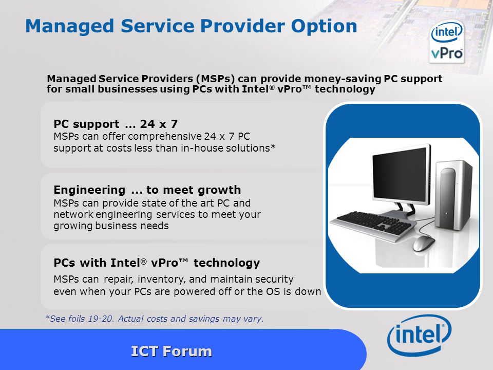 Intel Confidential 18 ICT Forum Managed Service Provider Option PC support … 24 x 7 MSPs can offer comprehensive 24 x 7 PC support at costs less than in-house solutions* Managed Service Providers (MSPs) can provide money-saving PC support for small businesses using PCs with Intel ® vPro™ technology Engineering...