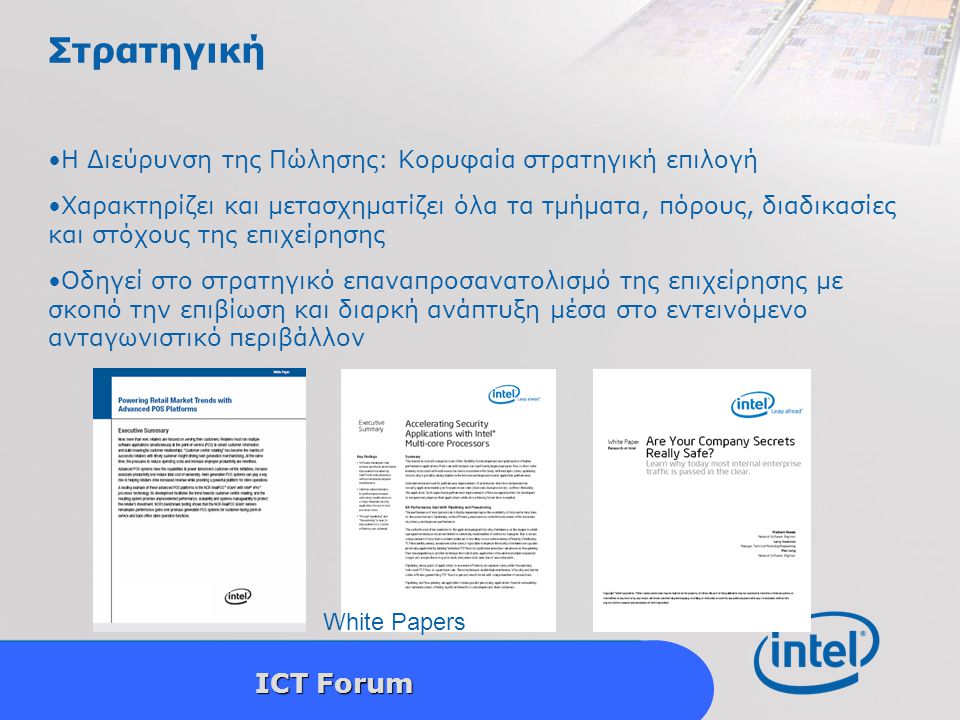 Intel Confidential 6 ICT Forum Στρατηγική Η Διεύρυνση της Πώλησης: Κορυφαία στρατηγική επιλογή Χαρακτηρίζει και μετασχηματίζει όλα τα τμήματα, πόρους, διαδικασίες και στόχους της επιχείρησης Οδηγεί στο στρατηγικό επαναπροσανατολισμό της επιχείρησης με σκοπό την επιβίωση και διαρκή ανάπτυξη μέσα στο εντεινόμενο ανταγωνιστικό περιβάλλον White Papers