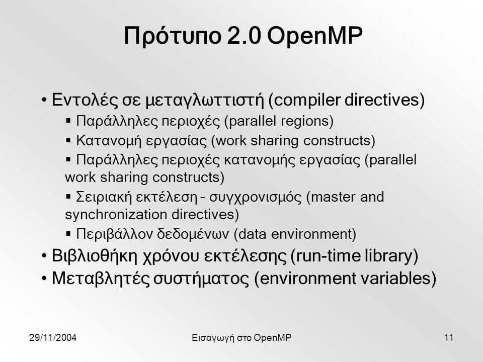 29/11/2004Εισαγωγή στο OpenMP11 Πρότυπο 2.0 OpenMP Εντολές σε μεταγλωττιστή (compiler directives)  Παράλληλες περιοχές (parallel regions)  Κατανομή εργασίας (work sharing constructs)  Παράλληλες περιοχές κατανομής εργασίας (parallel work sharing constructs)  Σειριακή εκτέλεση – συγχρονισμός (master and synchronization directives)  Περιβάλλον δεδομένων (data environment) Βιβλιοθήκη χρόνου εκτέλεσης (run-time library) Μεταβλητές συστήματος (environment variables)