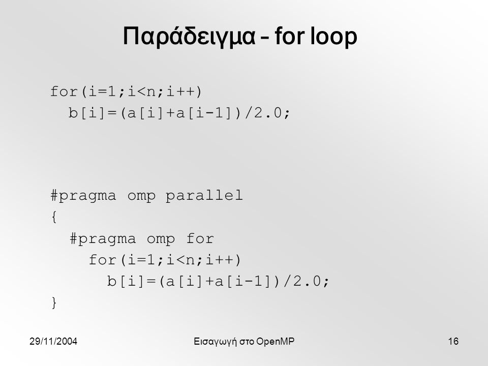 29/11/2004Εισαγωγή στο OpenMP16 for(i=1;i<n;i++) b[i]=(a[i]+a[i-1])/2.0; Παράδειγμα – for loop #pragma omp parallel { #pragma omp for for(i=1;i<n;i++) b[i]=(a[i]+a[i-1])/2.0; }