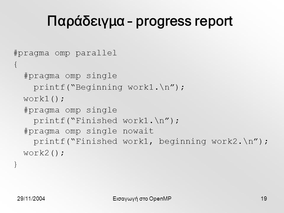 29/11/2004Εισαγωγή στο OpenMP19 #pragma omp parallel { #pragma omp single printf( Beginning work1.\n ); work1(); #pragma omp single printf( Finished work1.\n ); #pragma omp single nowait printf( Finished work1, beginning work2.\n ); work2(); } Παράδειγμα – progress report