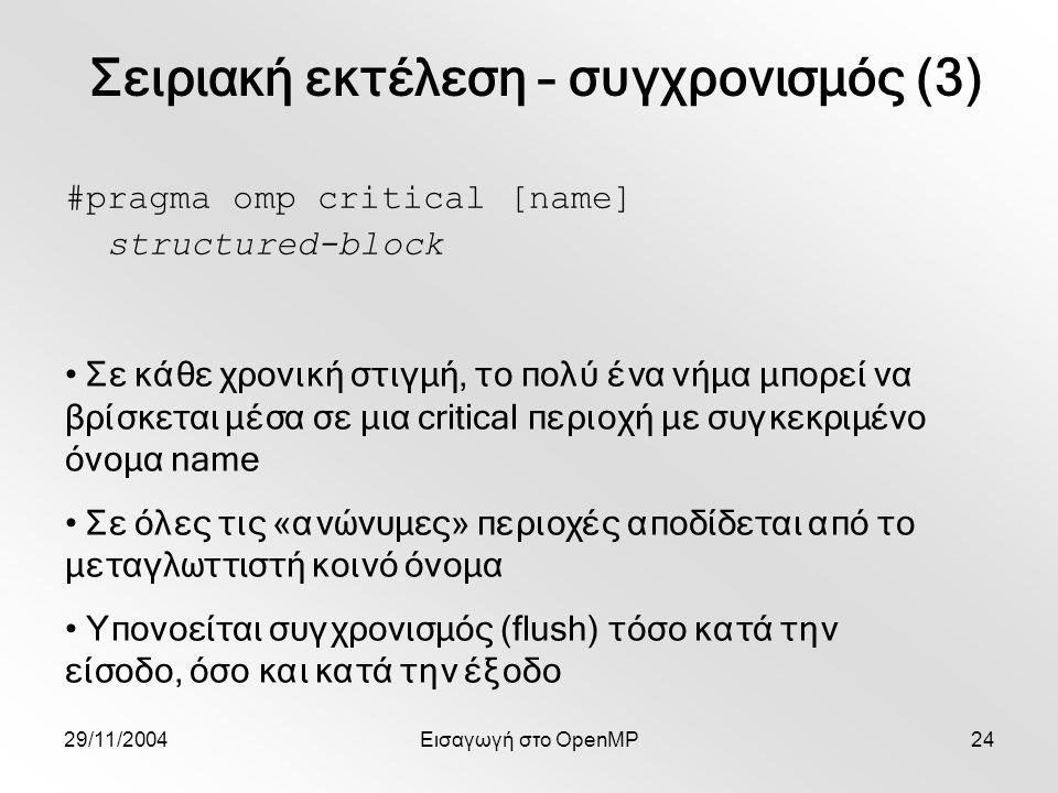 29/11/2004Εισαγωγή στο OpenMP24 #pragma omp critical [name] structured-block Σε κάθε χρονική στιγμή, το πολύ ένα νήμα μπορεί να βρίσκεται μέσα σε μια critical περιοχή με συγκεκριμένο όνομα name Σε όλες τις «ανώνυμες» περιοχές αποδίδεται από το μεταγλωττιστή κοινό όνομα Υπονοείται συγχρονισμός (flush) τόσο κατά την είσοδο, όσο και κατά την έξοδο Σειριακή εκτέλεση – συγχρονισμός (3)