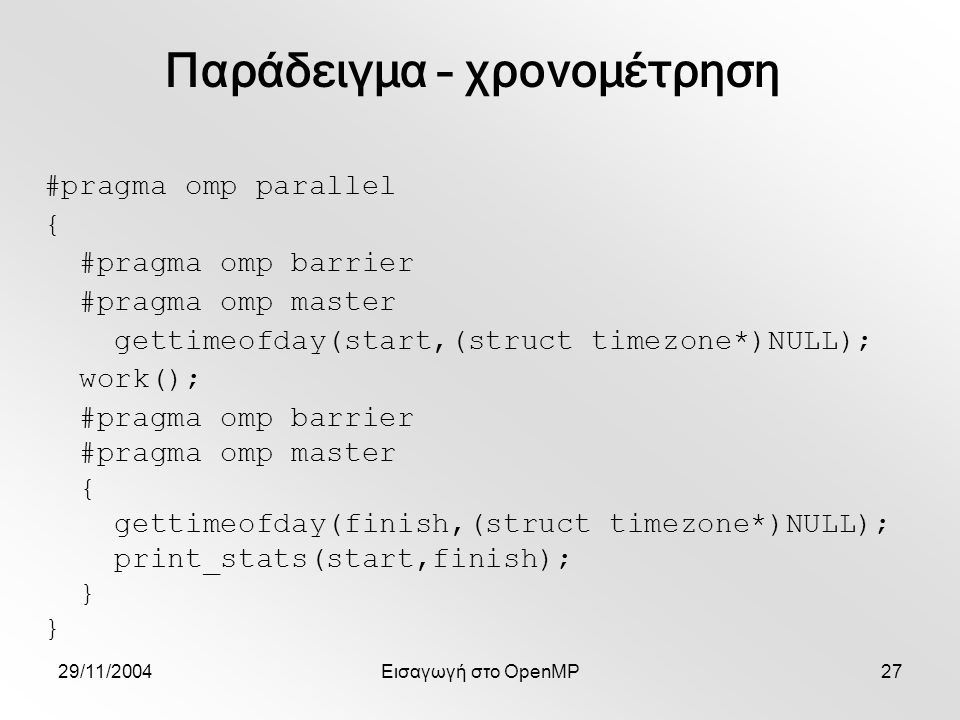 29/11/2004Εισαγωγή στο OpenMP27 #pragma omp parallel { #pragma omp barrier #pragma omp master gettimeofday(start,(struct timezone*)NULL); work(); #pragma omp barrier #pragma omp master { gettimeofday(finish,(struct timezone*)NULL); print_stats(start,finish); } Παράδειγμα – χρονομέτρηση