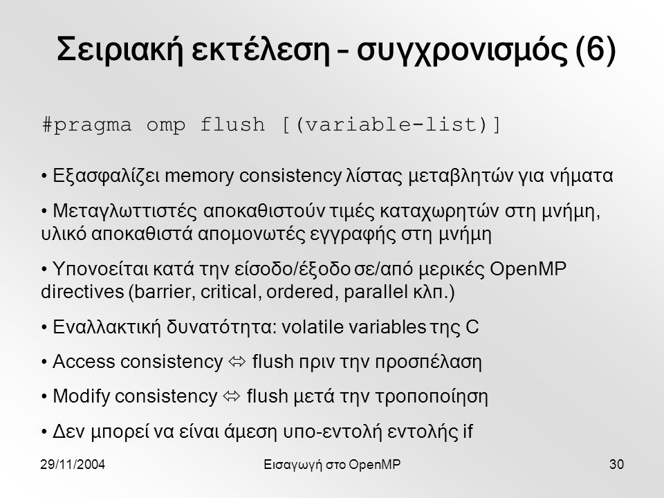 29/11/2004Εισαγωγή στο OpenMP30 #pragma omp flush [(variable-list)] Εξασφαλίζει memory consistency λίστας μεταβλητών για νήματα Μεταγλωττιστές αποκαθιστούν τιμές καταχωρητών στη μνήμη, υλικό αποκαθιστά απομονωτές εγγραφής στη μνήμη Υπονοείται κατά την είσοδο/έξοδο σε/από μερικές OpenMP directives (barrier, critical, ordered, parallel κλπ.) Εναλλακτική δυνατότητα: volatile variables της C Access consistency  flush πριν την προσπέλαση Modify consistency  flush μετά την τροποποίηση Δεν μπορεί να είναι άμεση υπο-εντολή εντολής if Σειριακή εκτέλεση – συγχρονισμός (6)