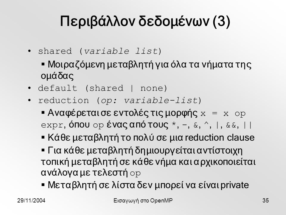 29/11/2004Εισαγωγή στο OpenMP35 shared (variable list)  Μοιραζόμενη μεταβλητή για όλα τα νήματα της ομάδας default (shared | none) reduction (op: variable-list)  Αναφέρεται σε εντολές τις μορφής x = x op expr, όπου op ένας από τους *, -, &, ^, |, &&, ||  Κάθε μεταβλητή το πολύ σε μια reduction clause  Για κάθε μεταβλητή δημιουργείται αντίστοιχη τοπική μεταβλητή σε κάθε νήμα και αρχικοποιείται ανάλογα με τελεστή op  Μεταβλητή σε λίστα δεν μπορεί να είναι private Περιβάλλον δεδομένων (3)