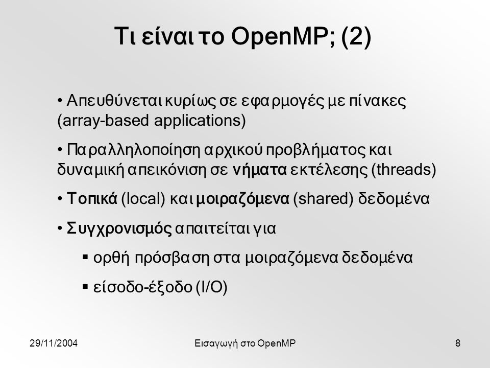 29/11/2004Εισαγωγή στο OpenMP8 Τι είναι το OpenMP; (2) Απευθύνεται κυρίως σε εφαρμογές με πίνακες (array-based applications) Παραλληλοποίηση αρχικού προβλήματος και δυναμική απεικόνιση σε νήματα εκτέλεσης (threads) Τοπικά (local) και μοιραζόμενα (shared) δεδομένα Συγχρονισμός απαιτείται για  ορθή πρόσβαση στα μοιραζόμενα δεδομένα  είσοδο-έξοδο (Ι/Ο)