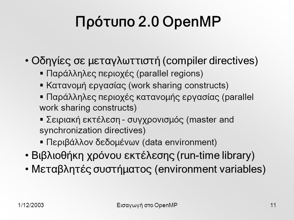 1/12/2003Εισαγωγή στο OpenMP11 Πρότυπο 2.0 OpenMP Οδηγίες σε μεταγλωττιστή (compiler directives)  Παράλληλες περιοχές (parallel regions)  Κατανομή εργασίας (work sharing constructs)  Παράλληλες περιοχές κατανομής εργασίας (parallel work sharing constructs)  Σειριακή εκτέλεση – συγχρονισμός (master and synchronization directives)  Περιβάλλον δεδομένων (data environment) Βιβλιοθήκη χρόνου εκτέλεσης (run-time library) Μεταβλητές συστήματος (environment variables)