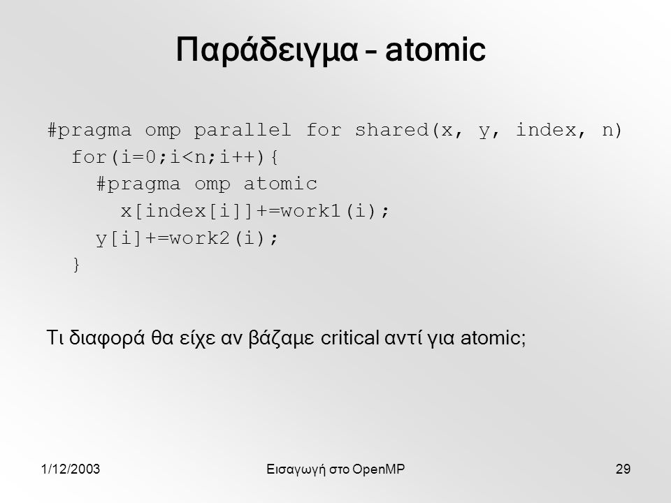 1/12/2003Εισαγωγή στο OpenMP29 #pragma omp parallel for shared(x, y, index, n) for(i=0;i<n;i++){ #pragma omp atomic x[index[i]]+=work1(i); y[i]+=work2(i); } Παράδειγμα – atomic Τι διαφορά θα είχε αν βάζαμε critical αντί για atomic;