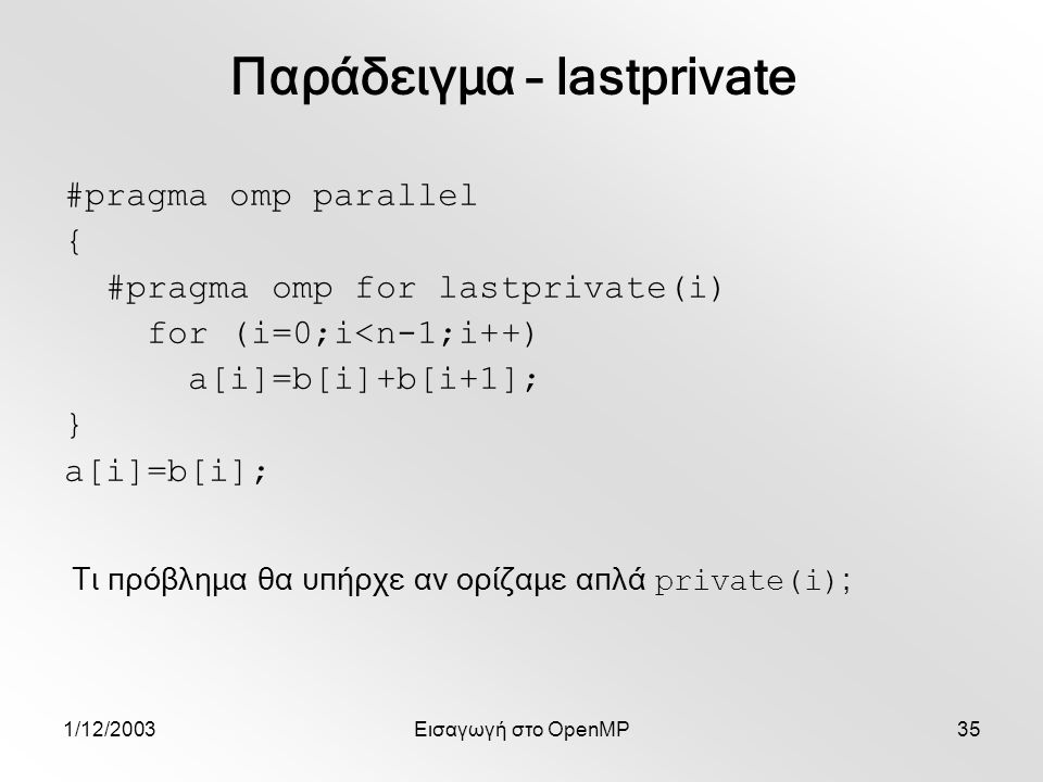 1/12/2003Εισαγωγή στο OpenMP35 #pragma omp parallel { #pragma omp for lastprivate(i) for (i=0;i<n-1;i++) a[i]=b[i]+b[i+1]; } a[i]=b[i]; Παράδειγμα – lastprivate Τι πρόβλημα θα υπήρχε αν ορίζαμε απλά private(i) ;