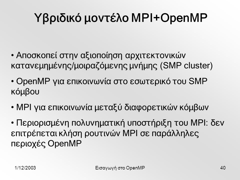 1/12/2003Εισαγωγή στο OpenMP40 Υβριδικό μοντέλο MPI+OpenMP Αποσκοπεί στην αξιοποίηση αρχιτεκτονικών κατανεμημένης/μοιραζόμενης μνήμης (SMP cluster) OpenMP για επικοινωνία στο εσωτερικό του SMP κόμβου MPI για επικοινωνία μεταξύ διαφορετικών κόμβων Περιορισμένη πολυνηματική υποστήριξη του MPI: δεν επιτρέπεται κλήση ρουτινών MPI σε παράλληλες περιοχές OpenMP