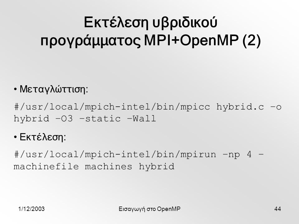 1/12/2003Εισαγωγή στο OpenMP44 Εκτέλεση υβριδικού προγράμματος MPI+OpenMP (2) Μεταγλώττιση: #/usr/local/mpich-intel/bin/mpicc hybrid.c –o hybrid –O3 –static –Wall Εκτέλεση: #/usr/local/mpich-intel/bin/mpirun –np 4 – machinefile machines hybrid